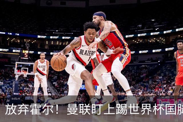 放弃霍尔！曼联盯上踢世界杯国脚，身价2500万，19岁小将迎来大考